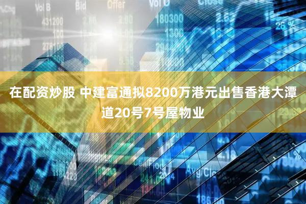 在配资炒股 中建富通拟8200万港元出售香港大潭道20号7号屋物业