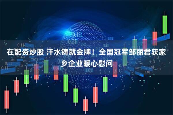 在配资炒股 汗水铸就金牌！全国冠军邹丽君获家乡企业暖心慰问