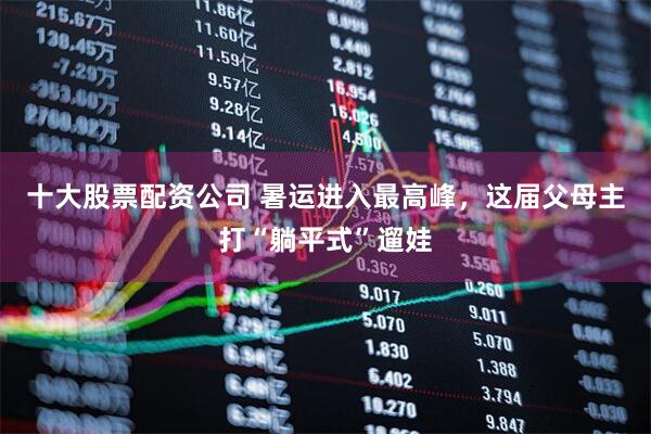 十大股票配资公司 暑运进入最高峰，这届父母主打“躺平式”遛娃