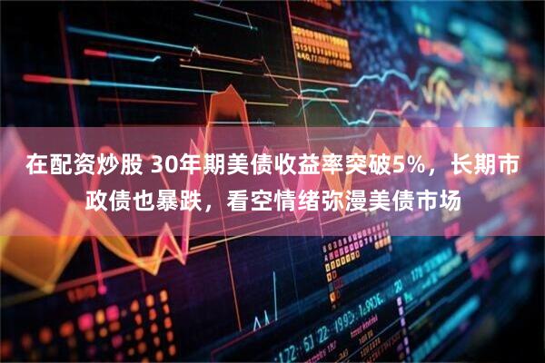 在配资炒股 30年期美债收益率突破5%，长期市政债也暴跌，看空情绪弥漫美债市场