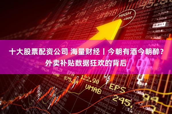 十大股票配资公司 海量财经丨今朝有酒今朝醉？外卖补贴数据狂欢的背后