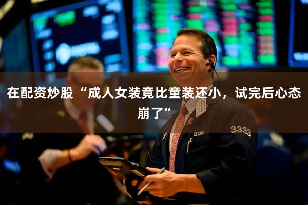 在配资炒股 “成人女装竟比童装还小，试完后心态崩了”