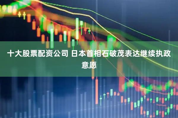 十大股票配资公司 日本首相石破茂表达继续执政意愿