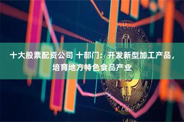 十大股票配资公司 十部门：开发新型加工产品，培育地方特色食品产业
