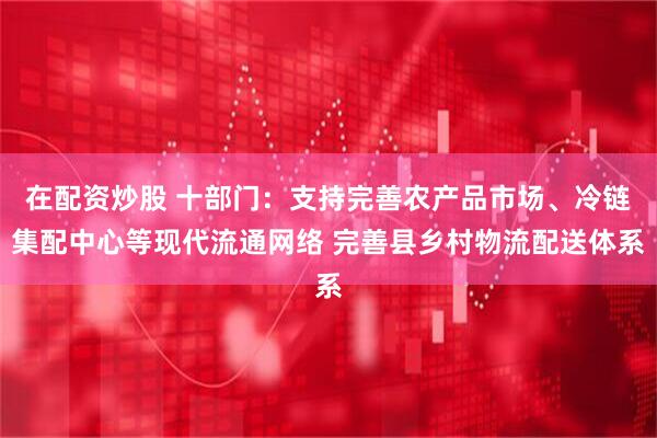 在配资炒股 十部门：支持完善农产品市场、冷链集配中心等现代流通网络 完善县乡村物流配送体系