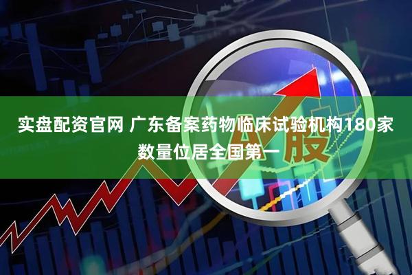 实盘配资官网 广东备案药物临床试验机构180家 数量位居全国第一