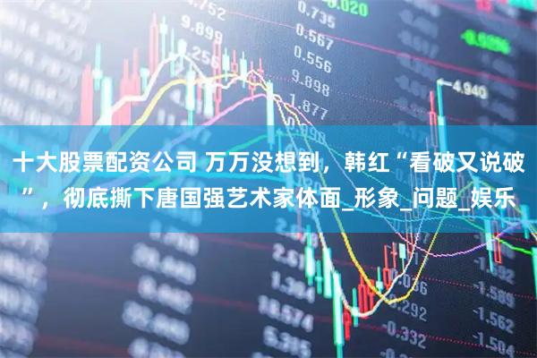 十大股票配资公司 万万没想到，韩红“看破又说破”，彻底撕下唐国强艺术家体面_形象_问题_娱乐