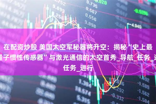 在配资炒股 美国太空军秘器将升空：揭秘“史上最强量子惯性传感器”与激光通信的太空首秀_导航_任务_进行