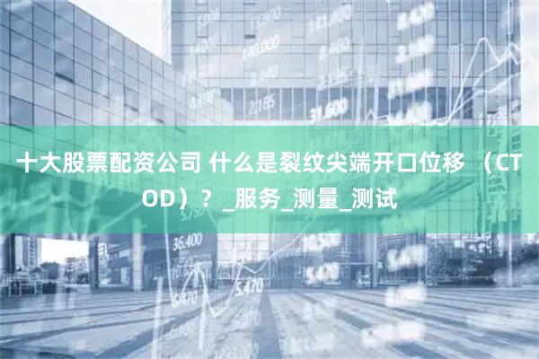 十大股票配资公司 什么是裂纹尖端开口位移 （CTOD）？_服务_测量_测试