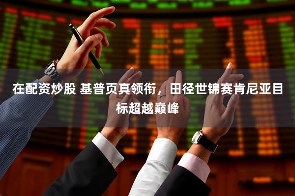 在配资炒股 基普页真领衔，田径世锦赛肯尼亚目标超越巅峰