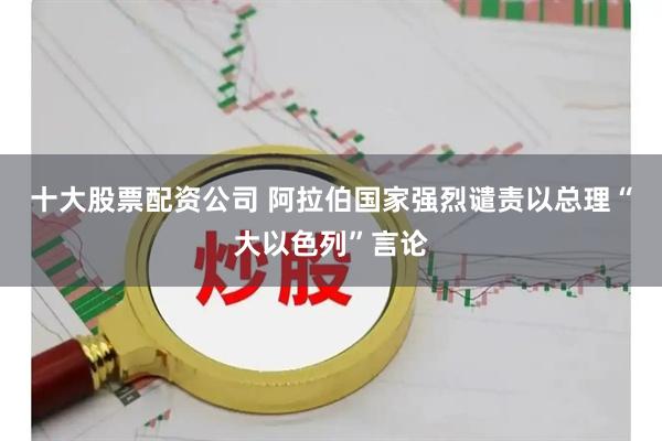 十大股票配资公司 阿拉伯国家强烈谴责以总理“大以色列”言论