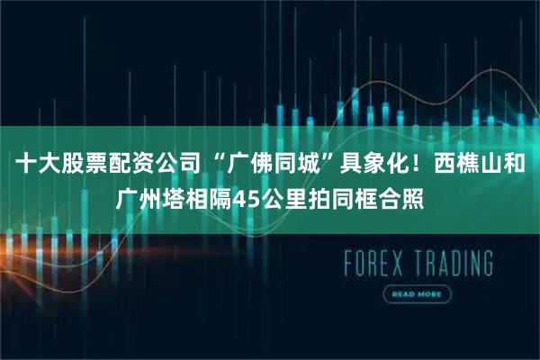 十大股票配资公司 “广佛同城”具象化！西樵山和广州塔相隔45公里拍同框合照