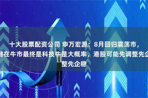 十大股票配资公司 申万宏源：8月回归震荡市，但潜在牛市最终是科技牛是大概率，港股可能先调整先企稳