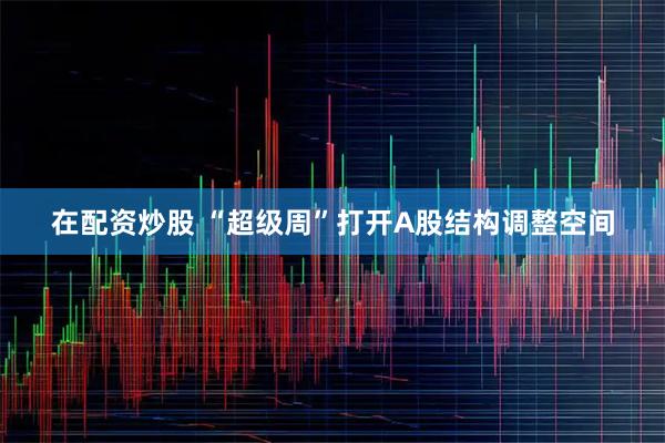 在配资炒股 “超级周”打开A股结构调整空间