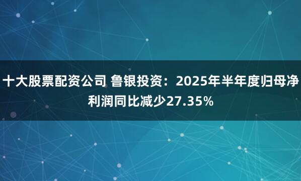 十大股票配资公司 鲁银投资：2025年半年度归母净利润同比减少27.35%