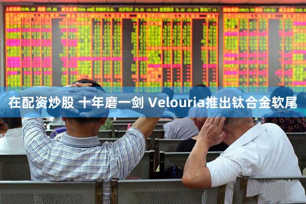 在配资炒股 十年磨一剑 Velouria推出钛合金软尾
