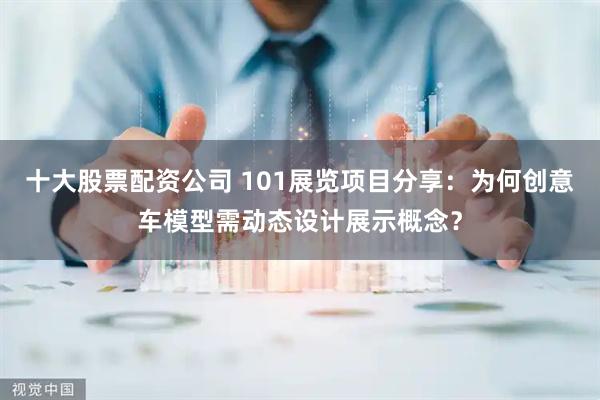 十大股票配资公司 101展览项目分享：为何创意车模型需动态设计展示概念？