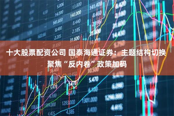 十大股票配资公司 国泰海通证券：主题结构切换 聚焦“反内卷”政策加码
