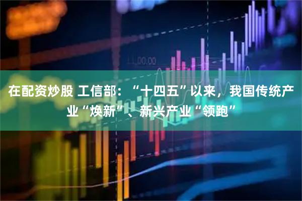 在配资炒股 工信部：“十四五”以来，我国传统产业“焕新”、新兴产业“领跑”