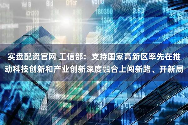 实盘配资官网 工信部：支持国家高新区率先在推动科技创新和产业创新深度融合上闯新路、开新局