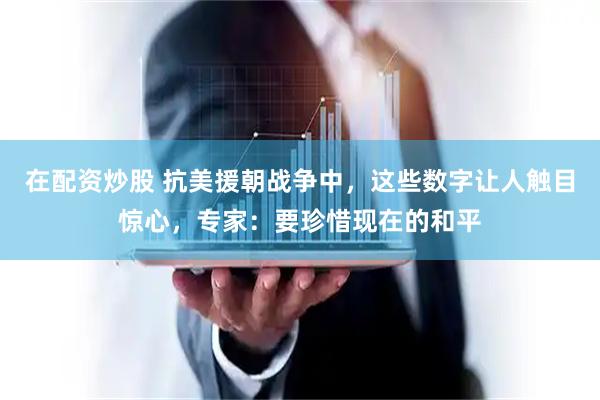 在配资炒股 抗美援朝战争中，这些数字让人触目惊心，专家：要珍惜现在的和平