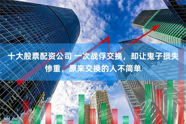 十大股票配资公司 一次战俘交换，却让鬼子损失惨重，原来交换的人不简单