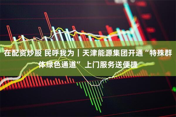 在配资炒股 民呼我为｜天津能源集团开通“特殊群体绿色通道” 上门服务送便捷