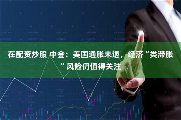 在配资炒股 中金：美国通胀未退，经济“类滞胀”风险仍值得关注