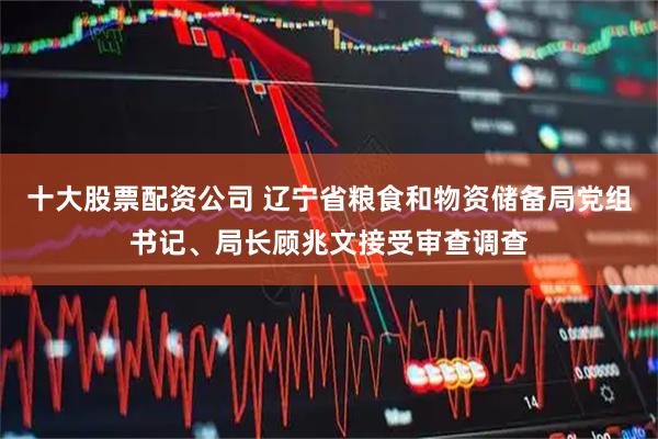 十大股票配资公司 辽宁省粮食和物资储备局党组书记、局长顾兆文接受审查调查