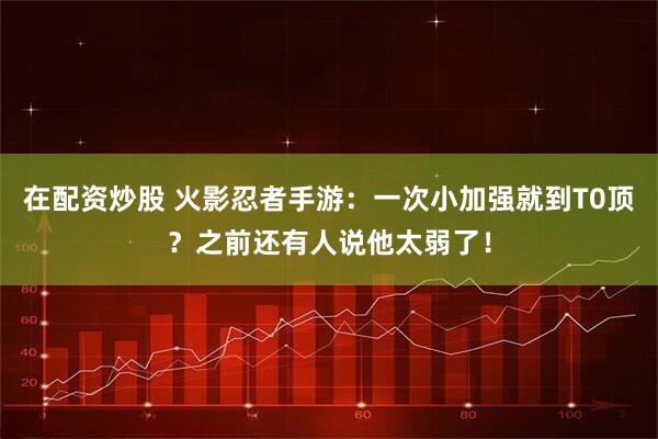 在配资炒股 火影忍者手游：一次小加强就到T0顶？之前还有人说他太弱了！
