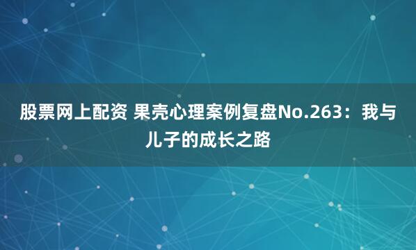 股票网上配资 果壳心理案例复盘No.263：我与儿子的成长之路