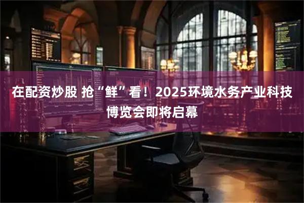在配资炒股 抢“鲜”看!2025环境水务产业科技博览会即将启幕