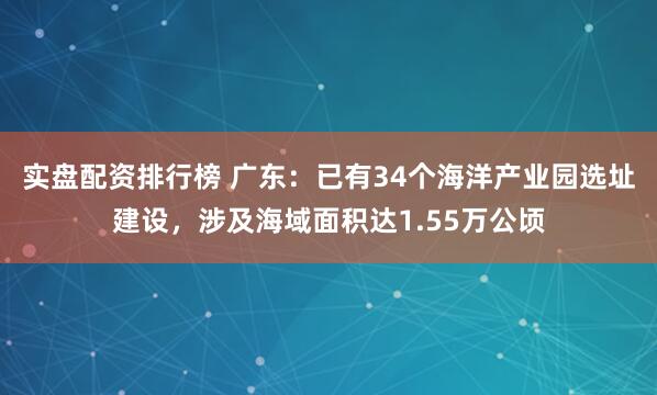 实盘配资排行榜 广东:已有34个海洋产业园选址建设,涉及海域面积达1.55万公顷