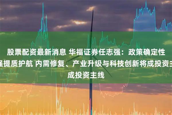 股票配资最新消息 华福证券任志强:政策确定性增强提质护航 内需修复、产业升级与科技创新将成投资主线