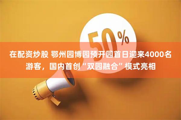 在配资炒股 鄂州园博园预开园首日迎来4000名游客，国内首创“双园融合”模式亮相