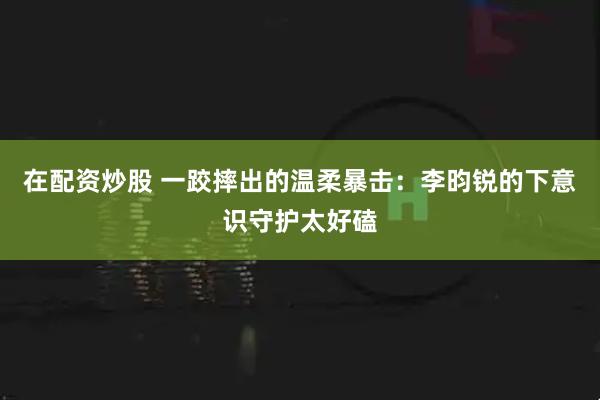 在配资炒股 一跤摔出的温柔暴击：李昀锐的下意识守护太好磕
