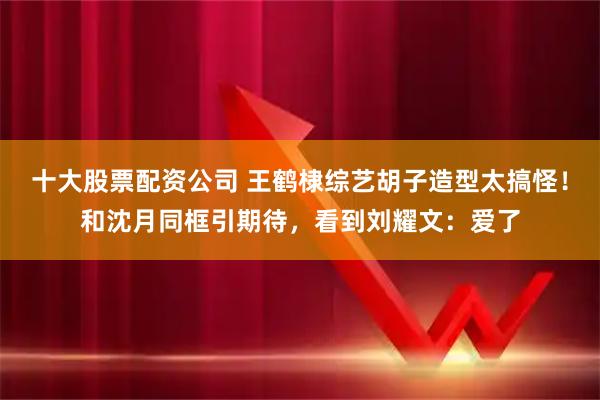 十大股票配资公司 王鹤棣综艺胡子造型太搞怪！和沈月同框引期待，看到刘耀文：爱了