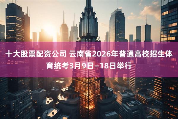 十大股票配资公司 云南省2026年普通高校招生体育统考3月9日—18日举行