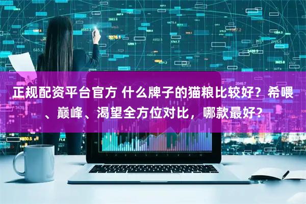 正规配资平台官方 什么牌子的猫粮比较好？希喂、巅峰、渴望全方位对比，哪款最好？