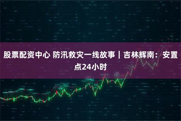 股票配资中心 防汛救灾一线故事｜吉林辉南：安置点24小时